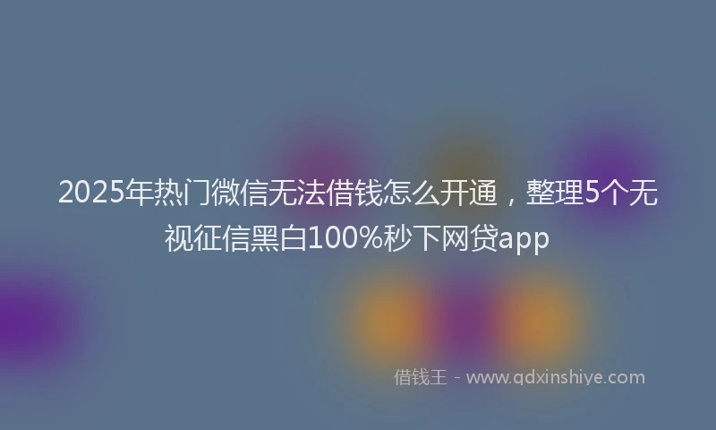 2025年热门微信无法借钱怎么开通，整理5个无视征信黑白100%秒下网贷app