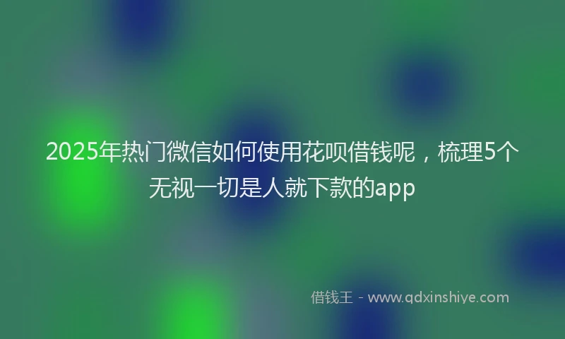 2025年热门微信如何使用花呗借钱呢，梳理5个无视一切是人就下款的app