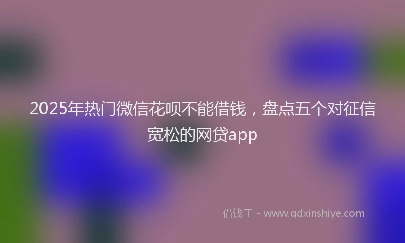 2025年热门微信花呗不能借钱，盘点五个对征信宽松的网贷app