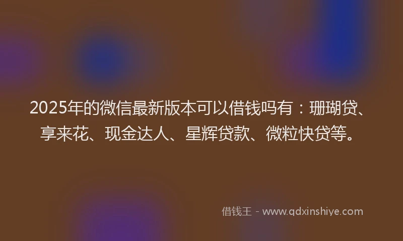 2025年的微信最新版本可以借钱吗有：珊瑚贷、享来花、现金达人、星辉贷款、微粒快贷等。
