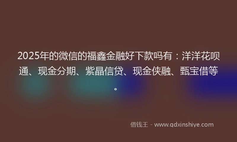 2025年的微信的福鑫金融好下款吗有：洋洋花呗通、现金分期、紫晶信贷、现金侠融、甄宝借等。