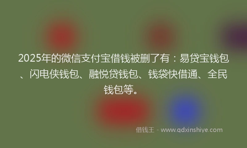 2025年的微信支付宝借钱被删了有：易贷宝钱包、闪电侠钱包、融悦贷钱包、钱袋快借通、全民钱包等。
