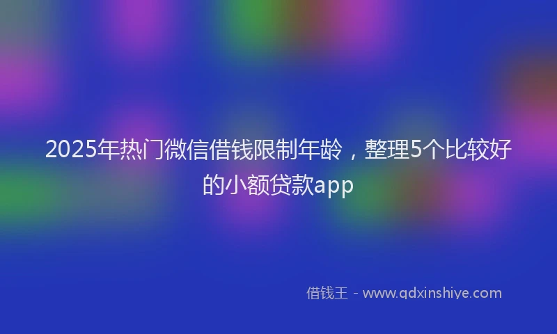 2025年热门微信借钱限制年龄，整理5个比较好的小额贷款app