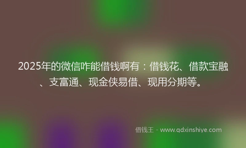 2025年的微信咋能借钱啊有：借钱花、借款宝融、支富通、现金侠易借、现用分期等。