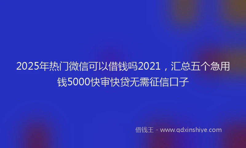 2025年热门微信可以借钱吗2021，汇总五个急用钱5000快审快贷无需征信口子