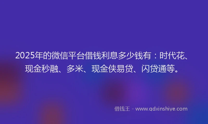 2025年的微信平台借钱利息多少钱有：时代花、现金秒融、多米、现金侠易贷、闪贷通等。