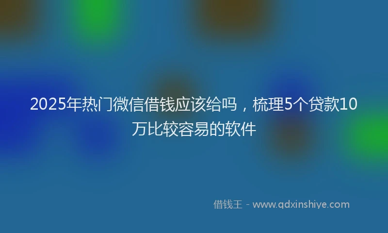 2025年热门微信借钱应该给吗，梳理5个贷款10万比较容易的软件