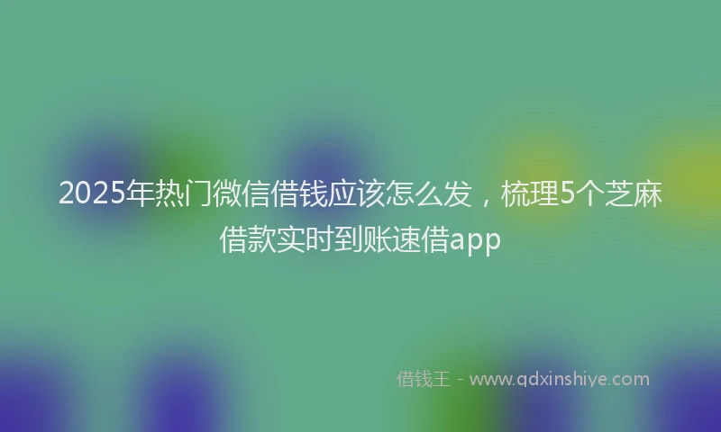 2025年热门微信借钱应该怎么发，梳理5个芝麻借款实时到账速借app