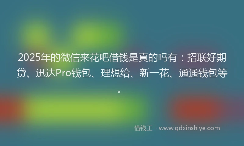 2025年的微信来花吧借钱是真的吗有：招联好期贷、迅达Pro钱包、理想给、新一花、通通钱包等。