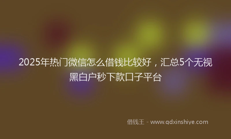 2025年热门微信怎么借钱比较好，汇总5个无视黑白户秒下款口子平台