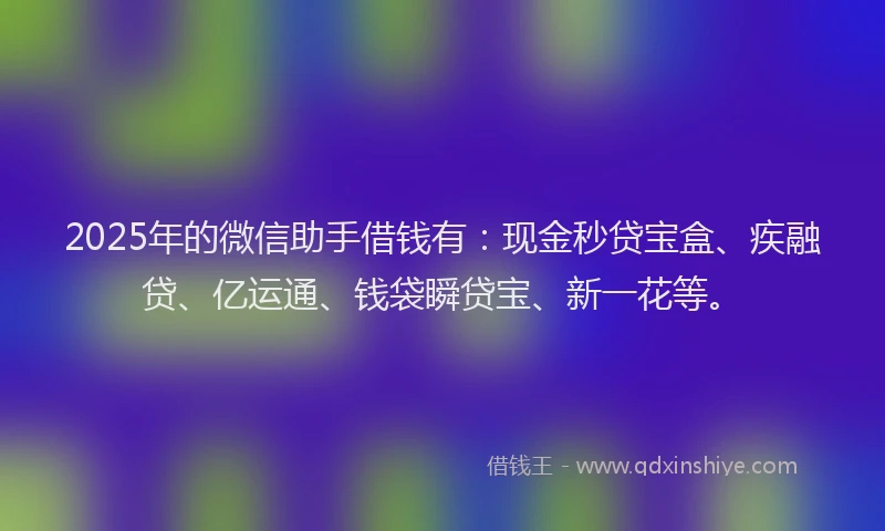 2025年的微信助手借钱有：现金秒贷宝盒、疾融贷、亿运通、钱袋瞬贷宝、新一花等。