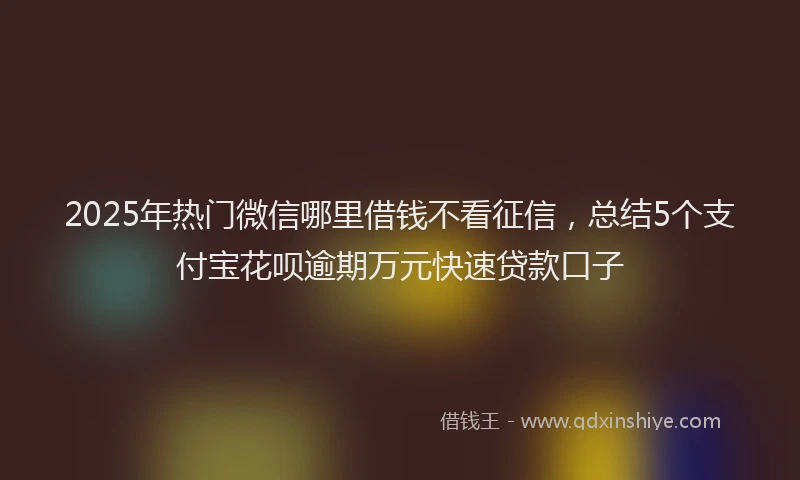 2025年热门微信哪里借钱不看征信，总结5个支付宝花呗逾期万元快速贷款口子