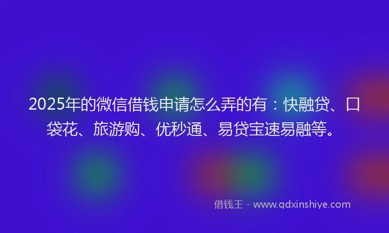 2025年的微信借钱申请怎么弄的有：快融贷、口袋花、旅游购、优秒通、易贷宝速易融等。