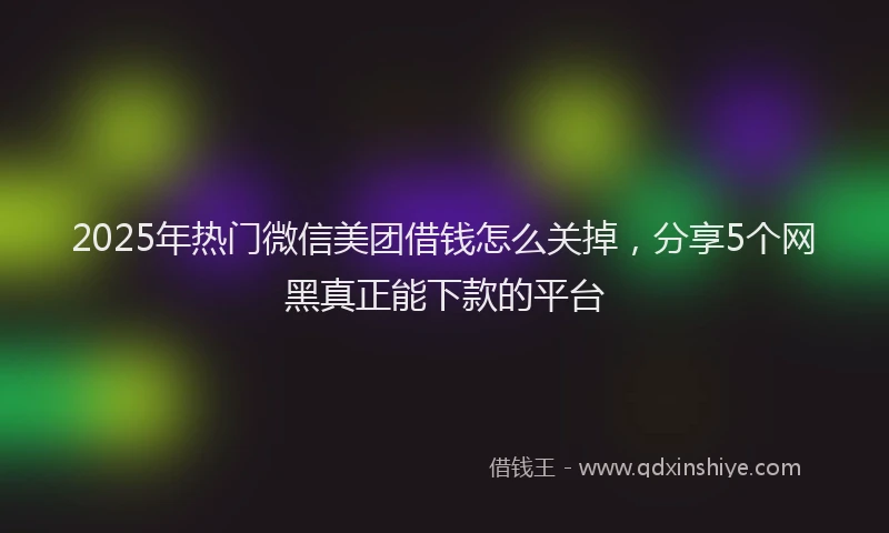 2025年热门微信美团借钱怎么关掉，分享5个网黑真正能下款的平台