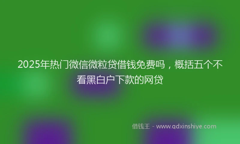 2025年热门微信微粒贷借钱免费吗，概括五个不看黑白户下款的网贷