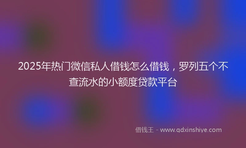 2025年热门微信私人借钱怎么借钱，罗列五个不查流水的小额度贷款平台