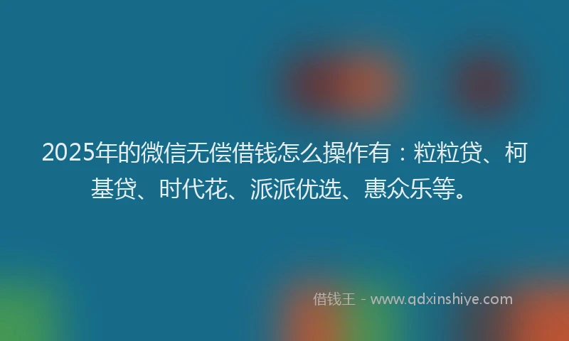 2025年的微信无偿借钱怎么操作有：粒粒贷、柯基贷、时代花、派派优选、惠众乐等。