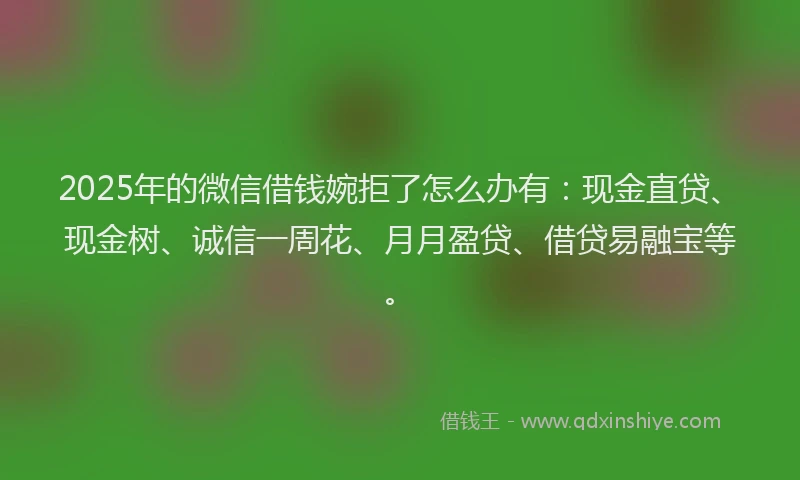 2025年的微信借钱婉拒了怎么办有：现金直贷、现金树、诚信一周花、月月盈贷、借贷易融宝等。