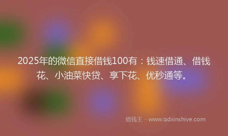 2025年的微信直接借钱100有：钱速借通、借钱花、小油菜快贷、享下花、优秒通等。