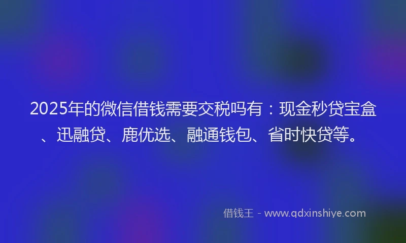 2025年的微信借钱需要交税吗有：现金秒贷宝盒、迅融贷、鹿优选、融通钱包、省时快贷等。