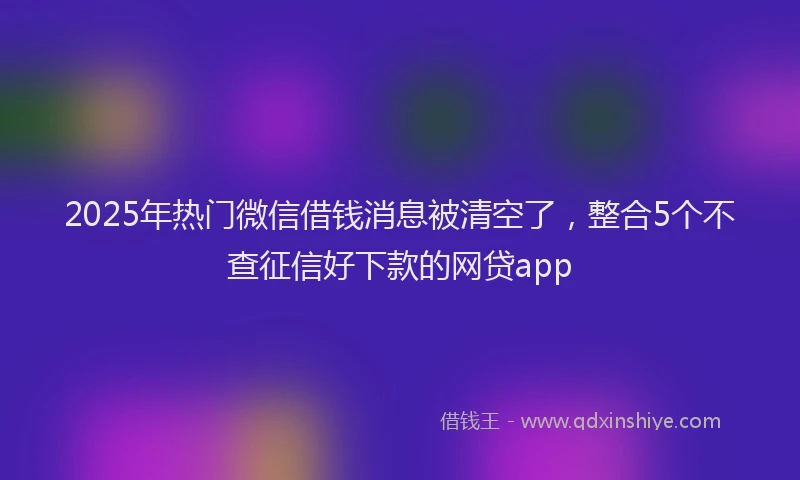 2025年热门微信借钱消息被清空了，整合5个不查征信好下款的网贷app