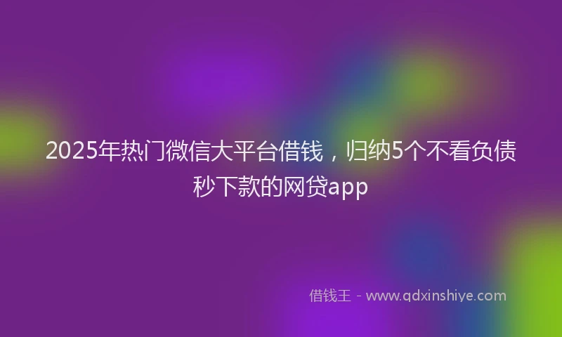 2025年热门微信大平台借钱，归纳5个不看负债秒下款的网贷app