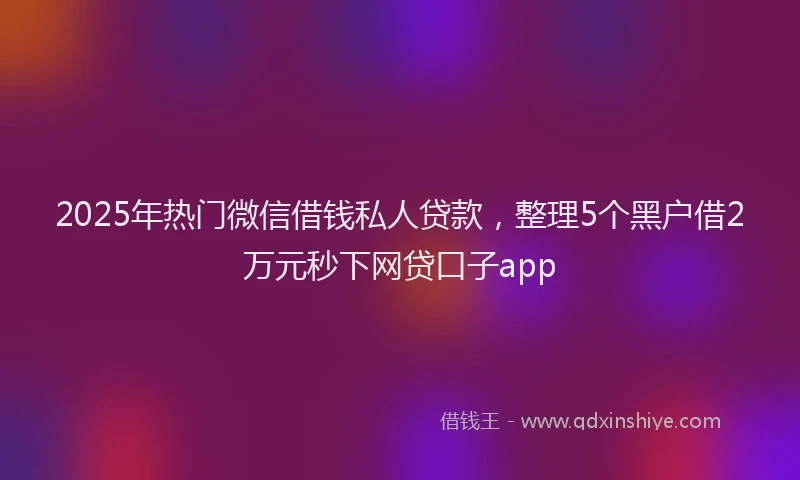 2025年热门微信借钱私人贷款，整理5个黑户借2万元秒下网贷口子app