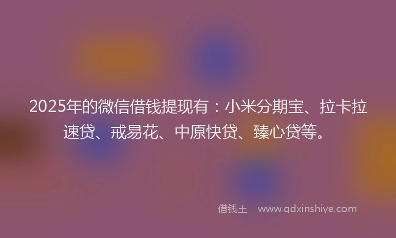 2025年的微信借钱提现有：小米分期宝、拉卡拉速贷、戒易花、中原快贷、臻心贷等。