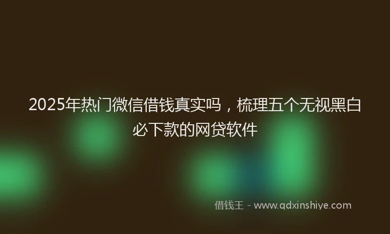 2025年热门微信借钱真实吗，梳理五个无视黑白必下款的网贷软件