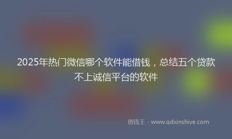 2025年热门微信哪个软件能借钱，总结五个贷款不上诚信平台的软件