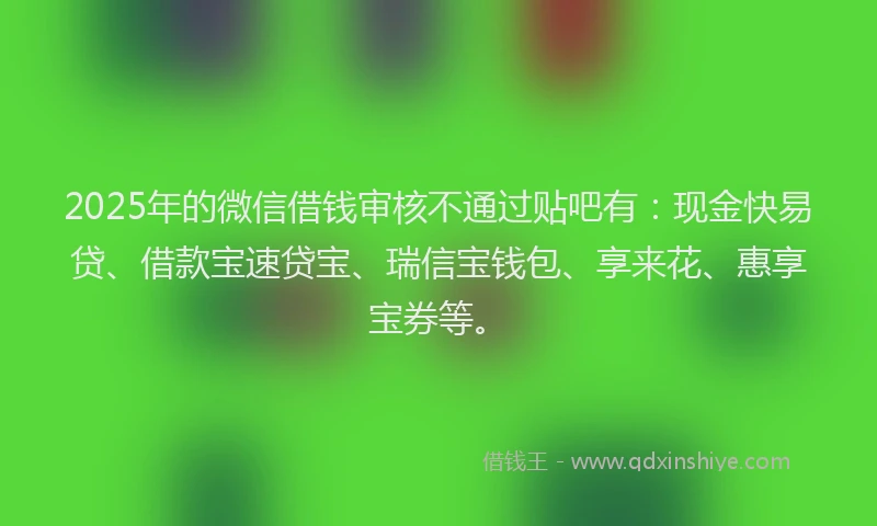 2025年的微信借钱审核不通过贴吧有：现金快易贷、借款宝速贷宝、瑞信宝钱包、享来花、惠享宝券等。