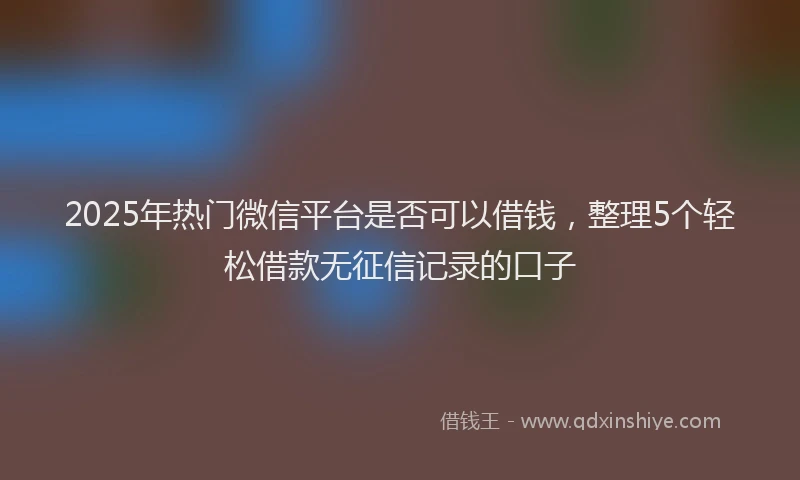 2025年热门微信平台是否可以借钱，整理5个轻松借款无征信记录的口子