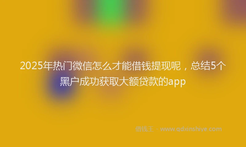 2025年热门微信怎么才能借钱提现呢，总结5个黑户成功获取大额贷款的app