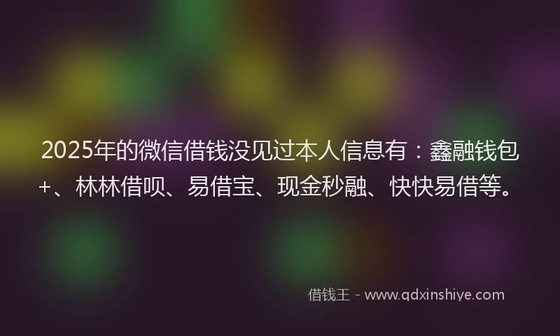 2025年的微信借钱没见过本人信息有：鑫融钱包+、林林借呗、易借宝、现金秒融、快快易借等。