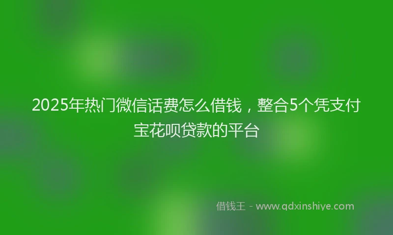 2025年热门微信话费怎么借钱，整合5个凭支付宝花呗贷款的平台