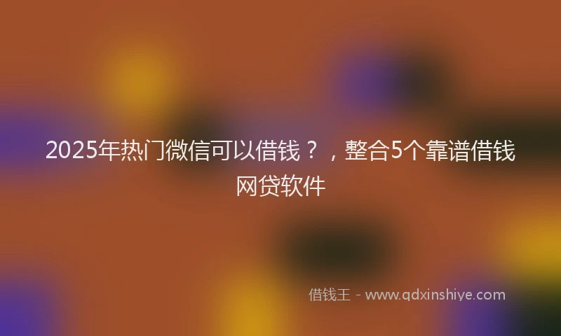 2025年热门微信可以借钱？，整合5个靠谱借钱网贷软件