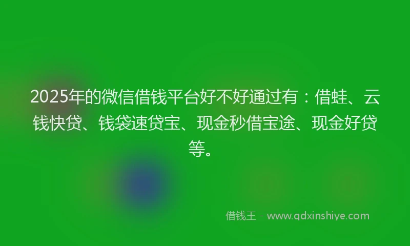 2025年的微信借钱平台好不好通过有：借蛙、云钱快贷、钱袋速贷宝、现金秒借宝途、现金好贷等。
