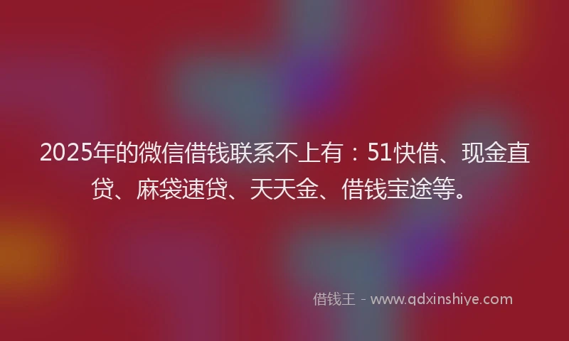 2025年的微信借钱联系不上有：51快借、现金直贷、麻袋速贷、天天金、借钱宝途等。