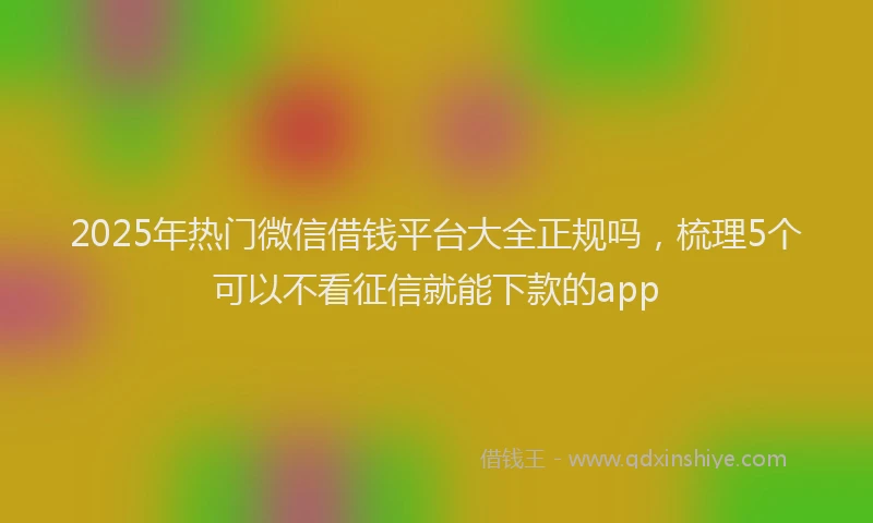 2025年热门微信借钱平台大全正规吗，梳理5个可以不看征信就能下款的app