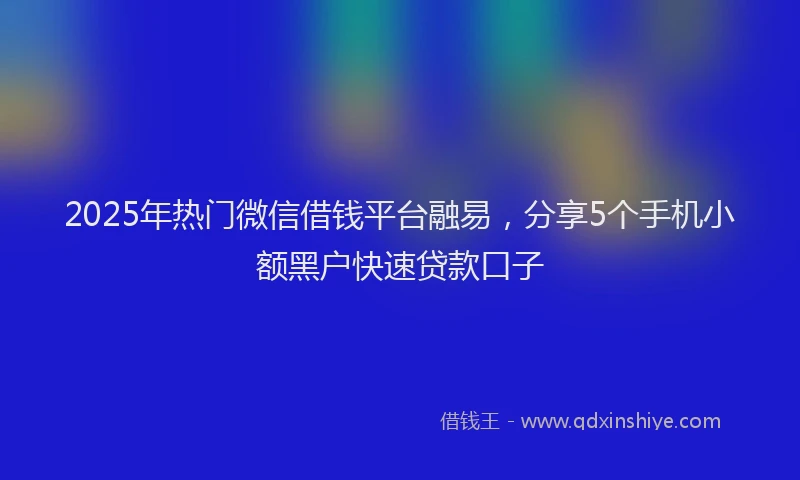 2025年热门微信借钱平台融易，分享5个手机小额黑户快速贷款口子