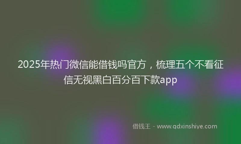 2025年热门微信能借钱吗官方，梳理五个不看征信无视黑白百分百下款app