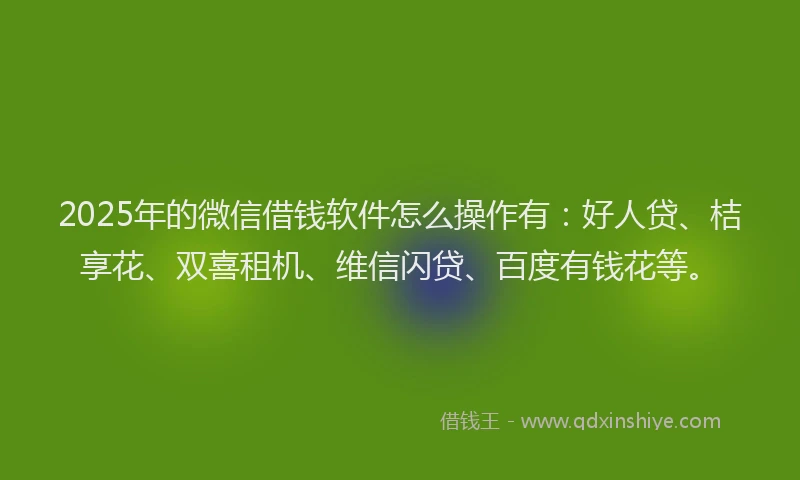 2025年的微信借钱软件怎么操作有：好人贷、桔享花、双喜租机、维信闪贷、百度有钱花等。