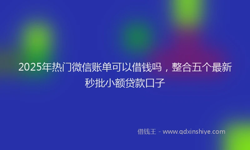 2025年热门微信账单可以借钱吗，整合五个最新秒批小额贷款口子