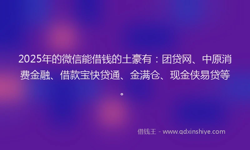 2025年的微信能借钱的土豪有：团贷网、中原消费金融、借款宝快贷通、金满仓、现金侠易贷等。
