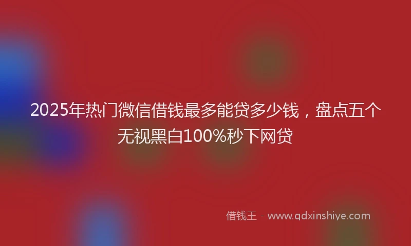 2025年热门微信借钱最多能贷多少钱，盘点五个无视黑白100%秒下网贷
