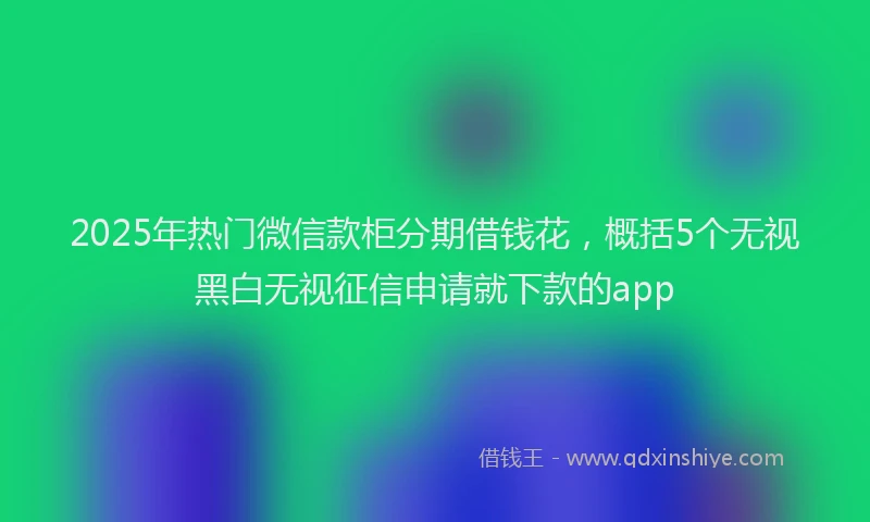 2025年热门微信款柜分期借钱花，概括5个无视黑白无视征信申请就下款的app