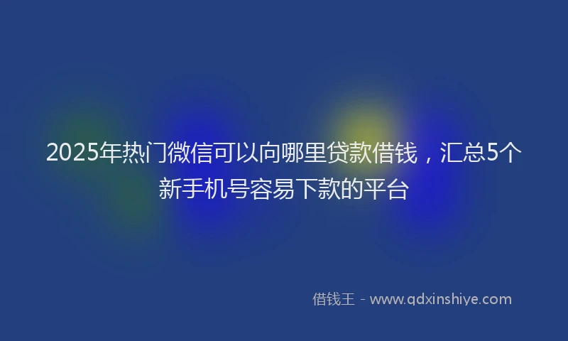 2025年热门微信可以向哪里贷款借钱，汇总5个新手机号容易下款的平台
