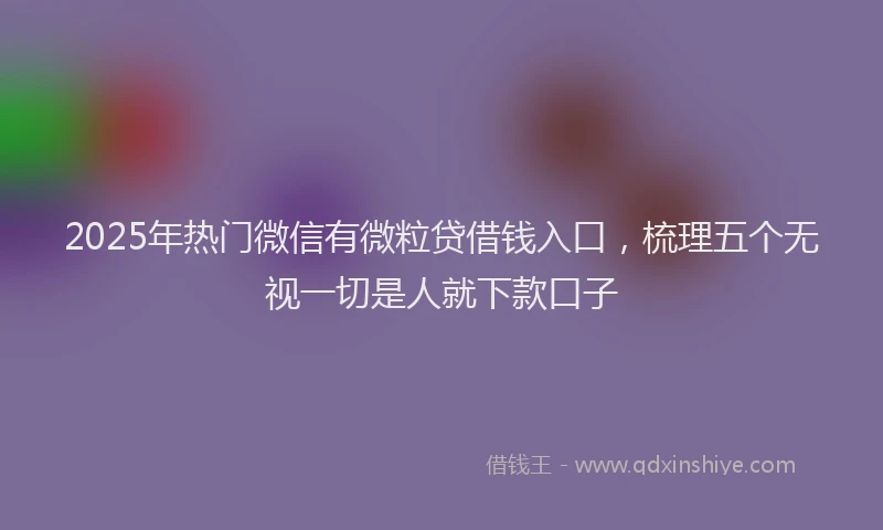 2025年热门微信有微粒贷借钱入口，梳理五个无视一切是人就下款口子