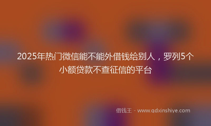 2025年热门微信能不能外借钱给别人，罗列5个小额贷款不查征信的平台
