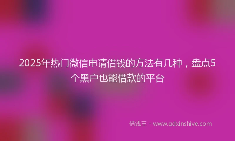 2025年热门微信申请借钱的方法有几种，盘点5个黑户也能借款的平台